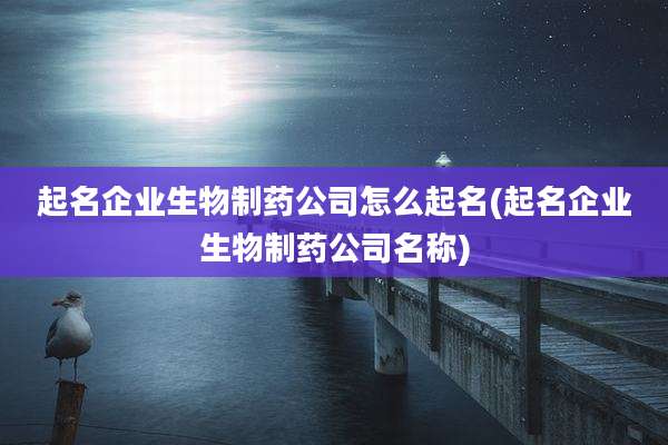 起名企业生物制药公司怎么起名(起名企业生物制药公司名称)