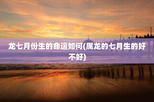 龙七月份生的命运如何(属龙的七月生的好不好)