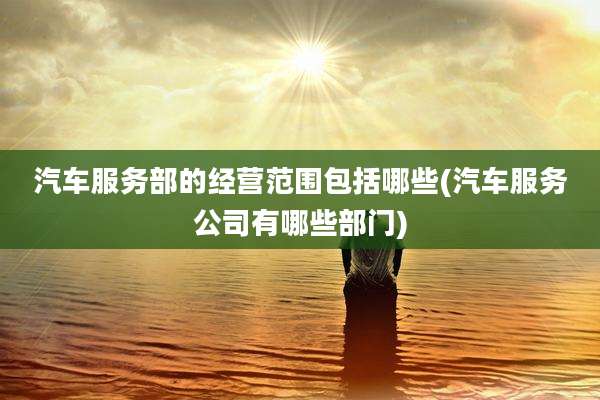 汽车服务部的经营范围包括哪些(汽车服务公司有哪些部门)