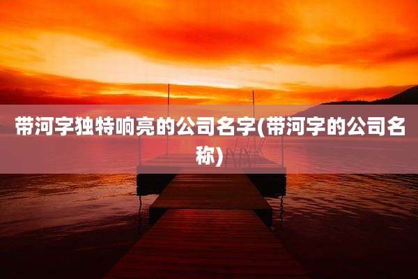 带河字独特响亮的公司名字(带河字的公司名称)
