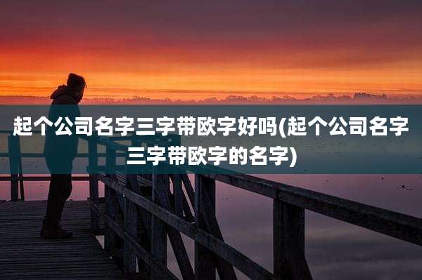 起个公司名字三字带欧字好吗(起个公司名字三字带欧字的名字)