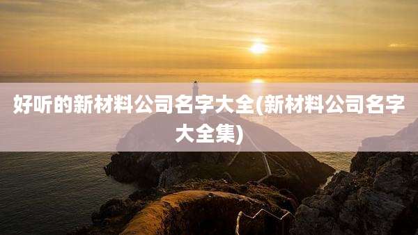 好听的新材料公司名字大全(新材料公司名字大全集)