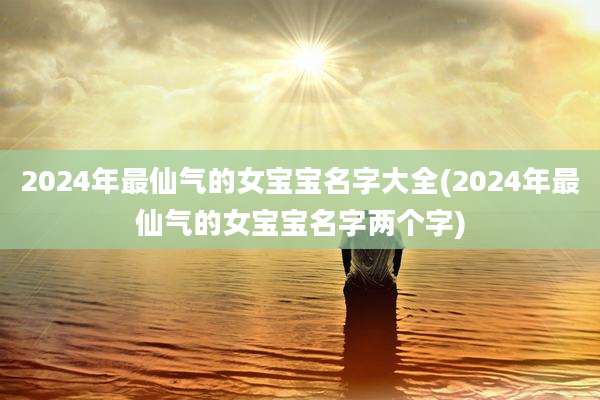 2024年最仙气的女宝宝名字大全(2024年最仙气的女宝宝名字两个字)