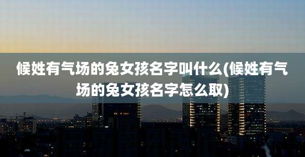 候姓有气场的兔女孩名字叫什么(候姓有气场的兔女孩名字怎么取)