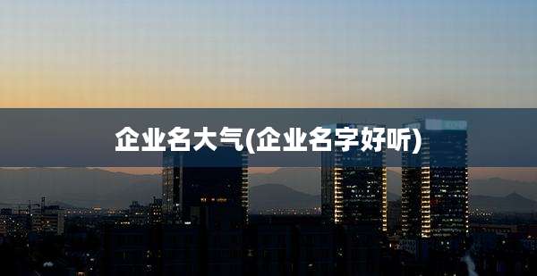 企业名大气(企业名字好听)