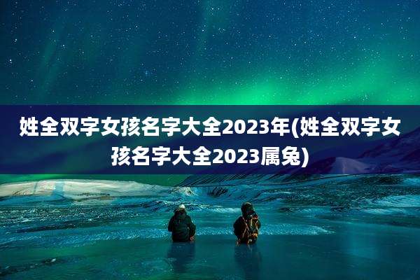 姓全双字女孩名字大全2023年(姓全双字女孩名字大全2023属兔)
