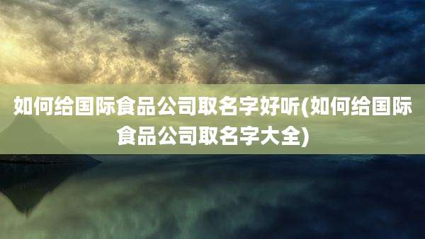 如何给国际食品公司取名字好听(如何给国际食品公司取名字大全)