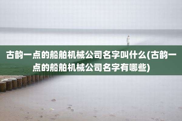 古韵一点的船舶机械公司名字叫什么(古韵一点的船舶机械公司名字有哪些)