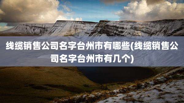 线缆销售公司名字台州市有哪些(线缆销售公司名字台州市有几个)