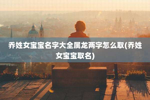 乔姓女宝宝名字大全属龙两字怎么取(乔姓女宝宝取名)