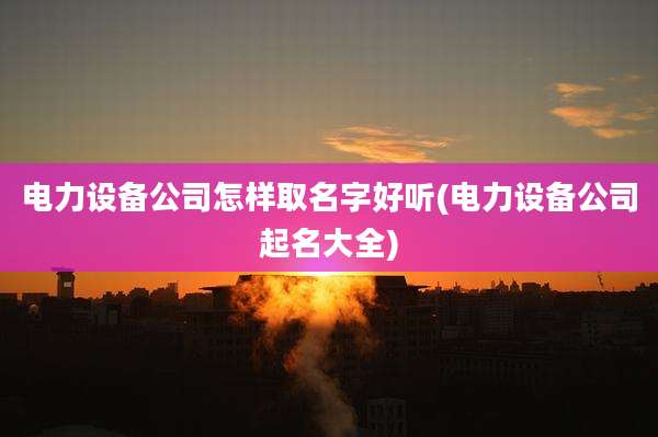 电力设备公司怎样取名字好听(电力设备公司起名大全)