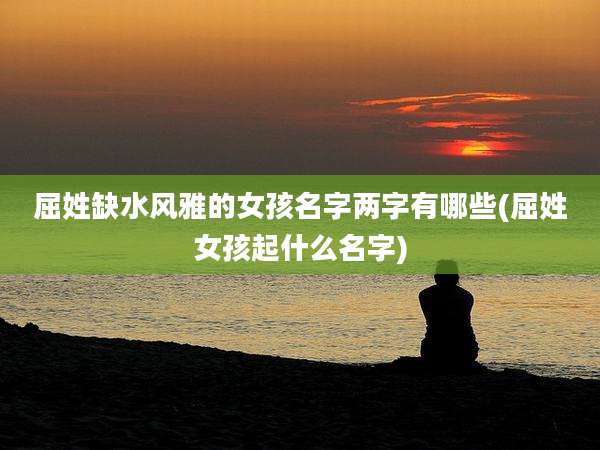 屈姓缺水风雅的女孩名字两字有哪些(屈姓女孩起什么名字)