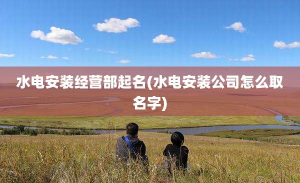 水电安装经营部起名(水电安装公司怎么取名字)