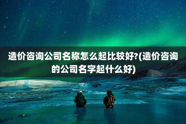 造价咨询公司名称怎么起比较好?(造价咨询的公司名字起什么好)
