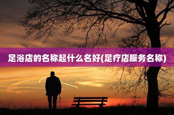 足浴店的名称起什么名好(足疗店服务名称)
