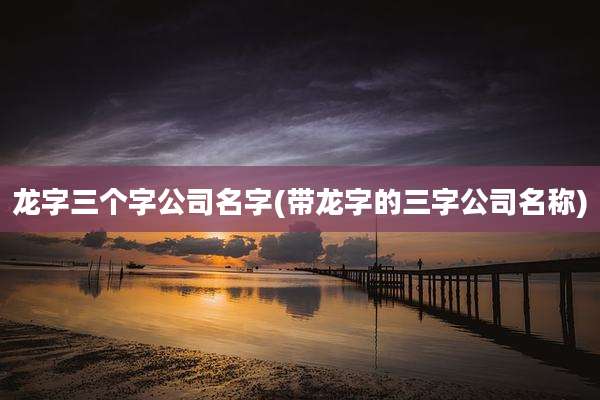 龙字三个字公司名字(带龙字的三字公司名称)