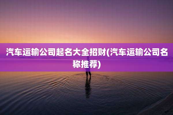 汽车运输公司起名大全招财(汽车运输公司名称推荐)