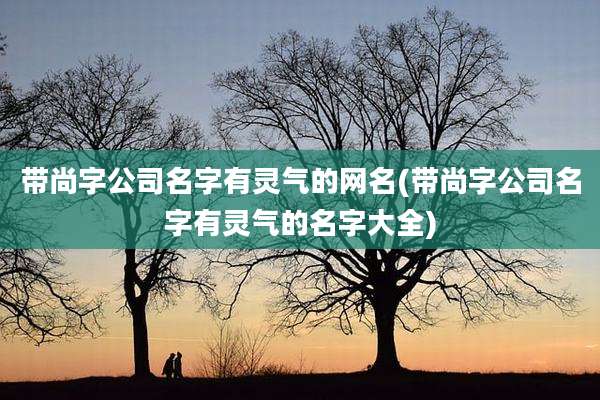 带尚字公司名字有灵气的网名(带尚字公司名字有灵气的名字大全)