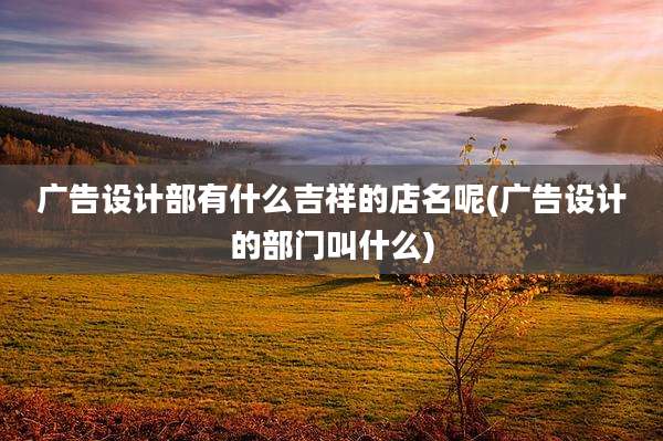 广告设计部有什么吉祥的店名呢(广告设计的部门叫什么)