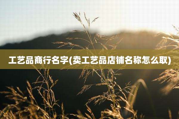 工艺品商行名字(卖工艺品店铺名称怎么取)