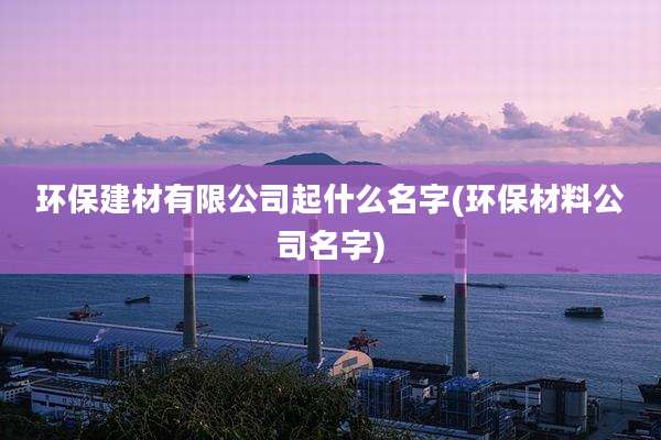 环保建材有限公司起什么名字(环保材料公司名字)