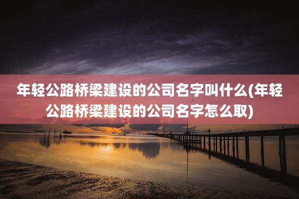 年轻公路桥梁建设的公司名字叫什么(年轻公路桥梁建设的公司名字怎么取)