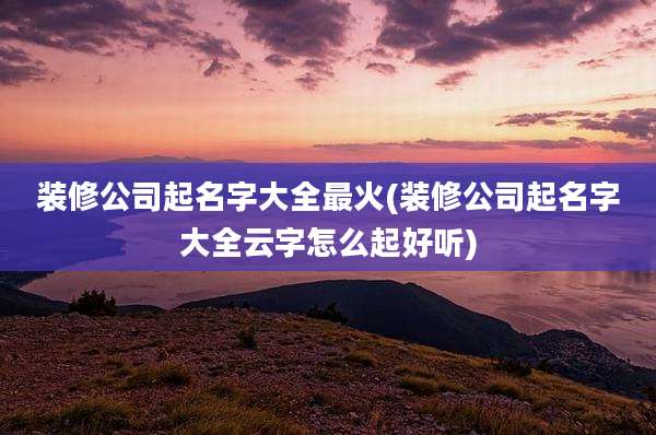 装修公司起名字大全最火(装修公司起名字大全云字怎么起好听)