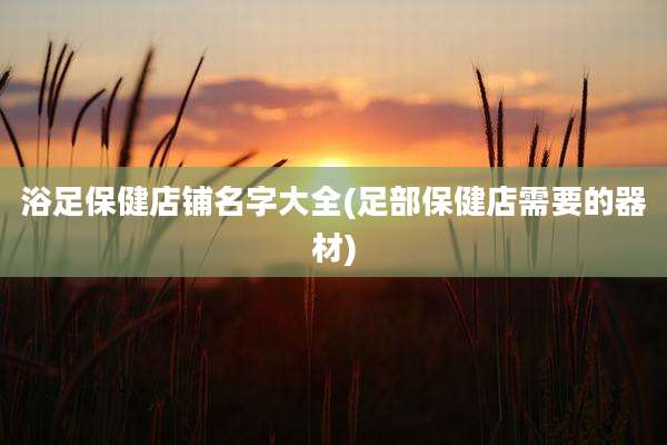 浴足保健店铺名字大全(足部保健店需要的器材)