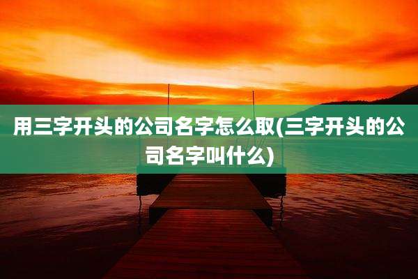 用三字开头的公司名字怎么取(三字开头的公司名字叫什么)