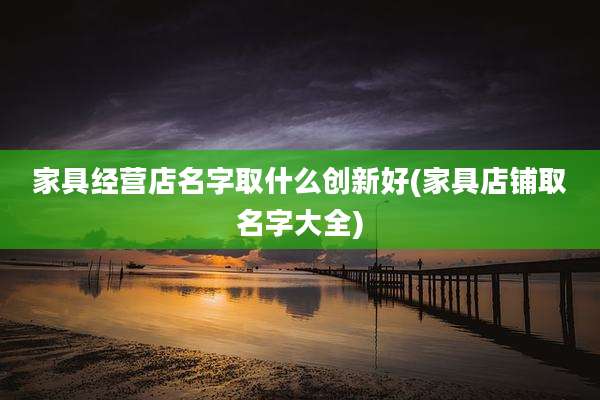 家具经营店名字取什么创新好(家具店铺取名字大全)
