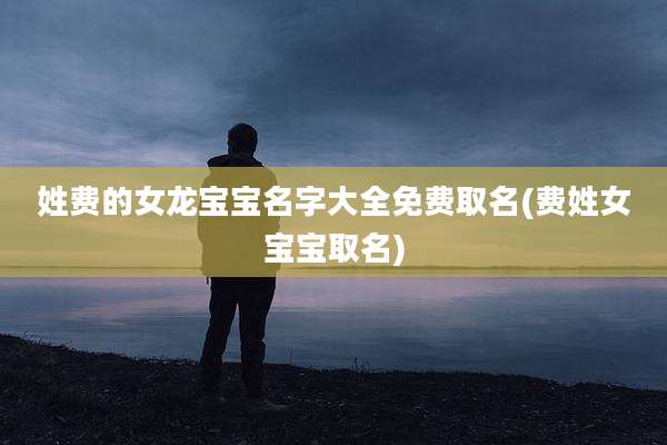 姓费的女龙宝宝名字大全免费取名(费姓女宝宝取名)
