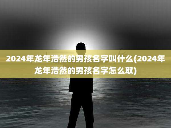2024年龙年浩然的男孩名字叫什么(2024年龙年浩然的男孩名字怎么取)