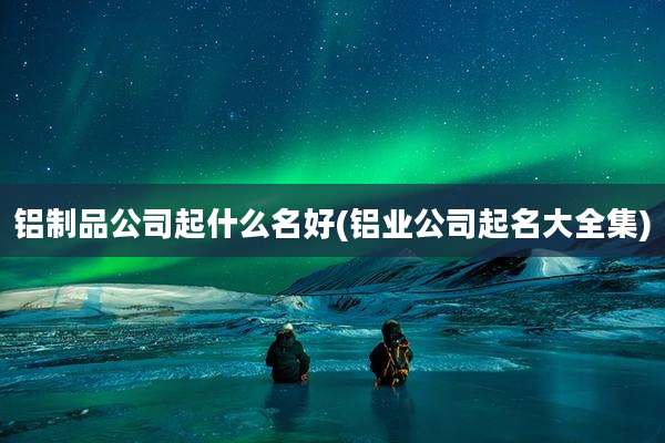 铝制品公司起什么名好(铝业公司起名大全集)