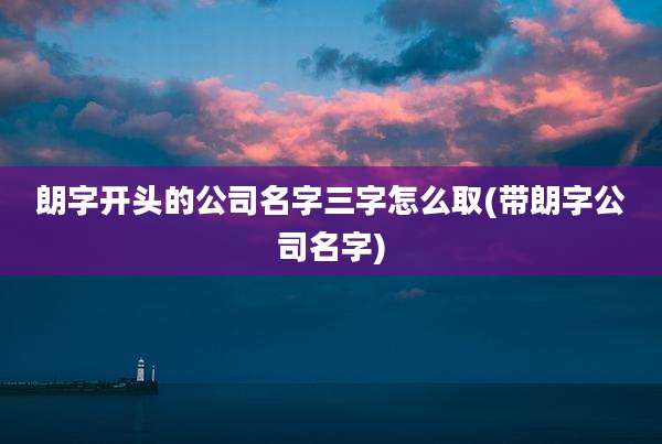 朗字开头的公司名字三字怎么取(带朗字公司名字)