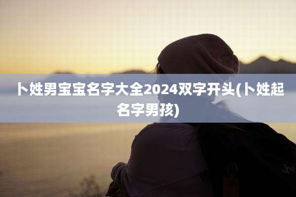 卜姓男宝宝名字大全2024双字开头(卜姓起名字男孩)