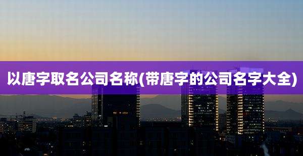 以唐字取名公司名称(带唐字的公司名字大全)