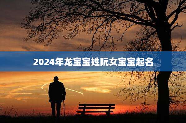 2024年龙宝宝姓阮女宝宝起名
