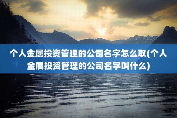个人金属投资管理的公司名字怎么取(个人金属投资管理的公司名字叫什么)