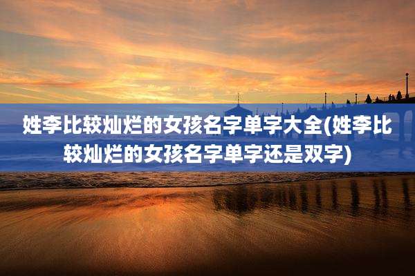 姓李比较灿烂的女孩名字单字大全(姓李比较灿烂的女孩名字单字还是双字)