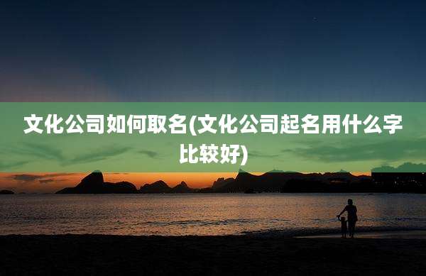 文化公司如何取名(文化公司起名用什么字比较好)