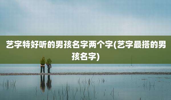 艺字特好听的男孩名字两个字(艺字最搭的男孩名字)