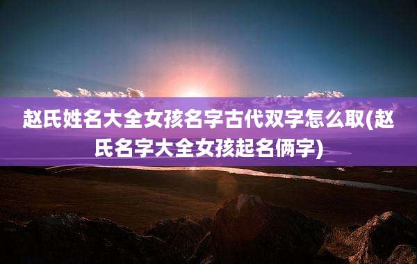 赵氏姓名大全女孩名字古代双字怎么取(赵氏名字大全女孩起名俩字)
