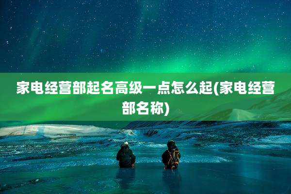 家电经营部起名高级一点怎么起(家电经营部名称)