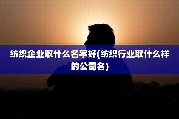 纺织企业取什么名字好(纺织行业取什么样的公司名)