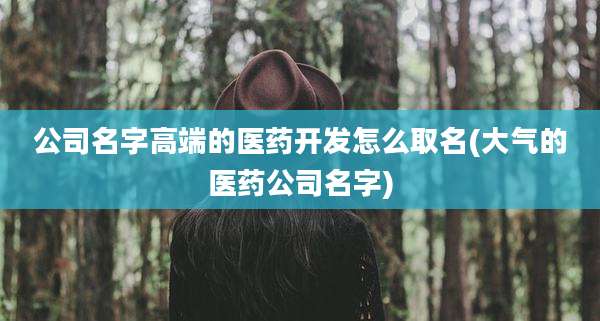 公司名字高端的医药开发怎么取名(大气的医药公司名字)