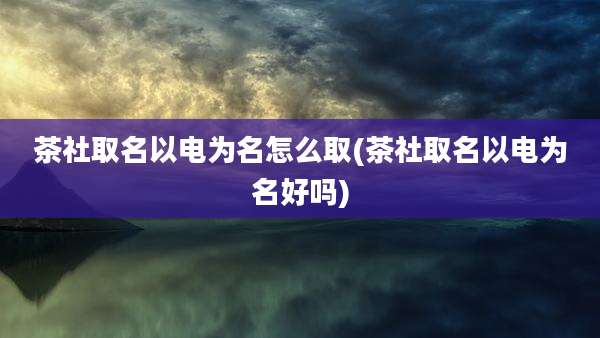 茶社取名以电为名怎么取(茶社取名以电为名好吗)