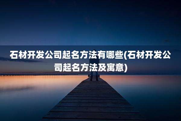石材开发公司起名方法有哪些(石材开发公司起名方法及寓意)