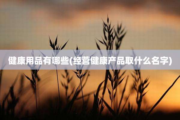 健康用品有哪些(经营健康产品取什么名字)