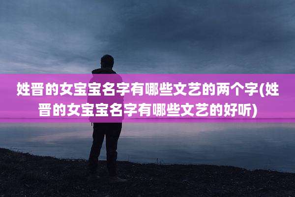 姓晋的女宝宝名字有哪些文艺的两个字(姓晋的女宝宝名字有哪些文艺的好听)