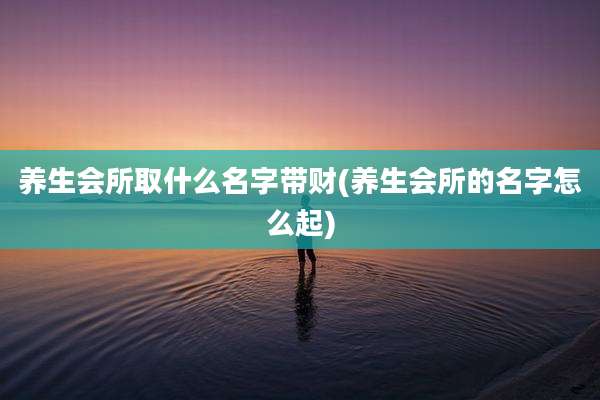 养生会所取什么名字带财(养生会所的名字怎么起)